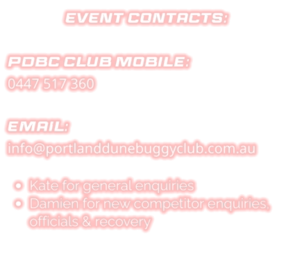 EVENT CONTACTS:  PDBC CLUB Mobile: 0447 517 360  EMAIL: info@portlanddunebuggyclub.com.au  •	Kate for general enquiries •	Damien for new competitor enquiries, officials & recovery