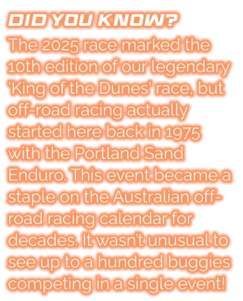 DID YOU KNOW? The 2025 race marked the 10th edition of our legendary 'King of the Dunes' race, but off-road racing actually started here back in 1975 with the Portland Sand Enduro. This event became a staple on the Australian off-road racing calendar for decades. It wasn’t unusual to see up to a hundred buggies competing in a single event!